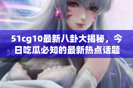 51cg10最新八卦大揭秘，今日吃瓜必知的最新熱點話題