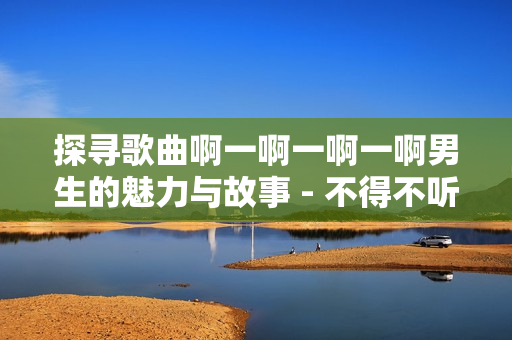 探尋歌曲啊一啊一啊一啊男生的魅力與故事 - 不得不聽的神曲