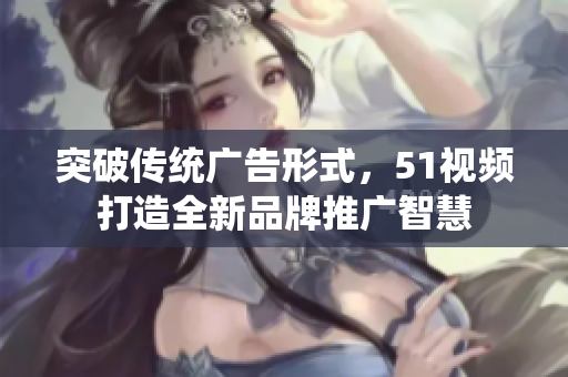 突破傳統(tǒng)廣告形式，51視頻打造全新品牌推廣智慧
