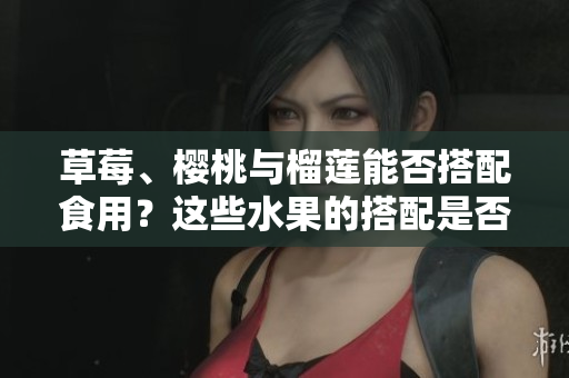 草莓、櫻桃與榴蓮能否搭配食用？這些水果的搭配是否合適？
