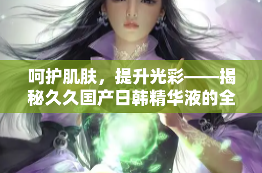 呵護(hù)肌膚，提升光彩——揭秘久久國產(chǎn)日韓精華液的全面功效