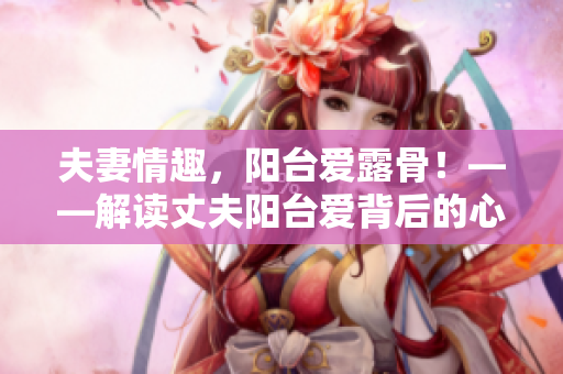 夫妻情趣，陽臺愛露骨！——解讀丈夫陽臺愛背后的心理