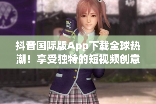 抖音國際版App下載全球熱潮！享受獨特的短視頻創(chuàng)意與娛樂體驗