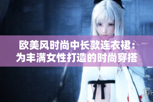 歐美風(fēng)時(shí)尚中長(zhǎng)款連衣裙:為豐滿(mǎn)女性打造的時(shí)尚穿搭佳選 歐美風(fēng)時(shí)尚中長(zhǎng)款連衣裙:為豐滿(mǎn)女性打造的時(shí)尚穿搭佳選