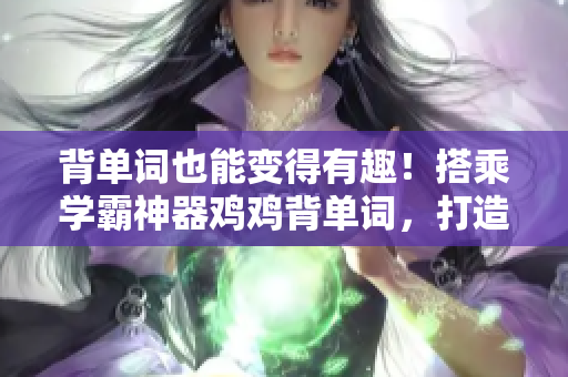 背單詞也能變得有趣！搭乘學霸神器雞雞背單詞，打造自己的小確幸