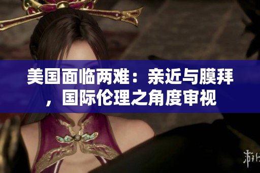 美國(guó)面臨兩難：親近與膜拜，國(guó)際倫理之角度審視