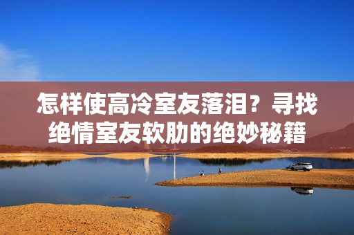 怎樣使高冷室友落淚？尋找絕情室友軟肋的絕妙秘籍