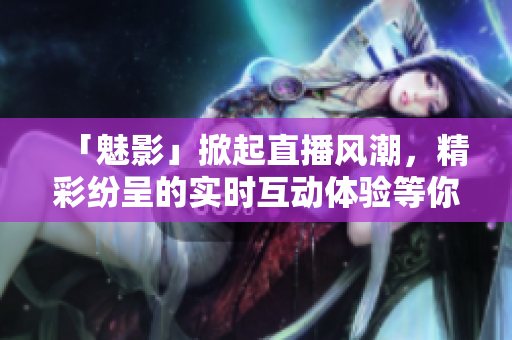 「魅影」掀起直播風(fēng)潮，精彩紛呈的實時互動體驗等你來感知