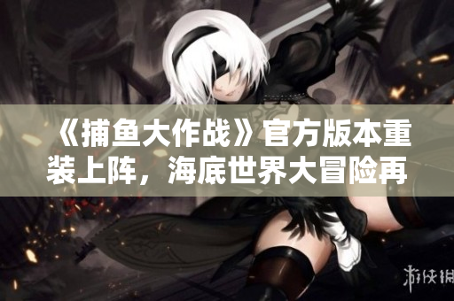 《捕魚大作戰(zhàn)》官方版本重裝上陣，海底世界大冒險(xiǎn)再啟程！
