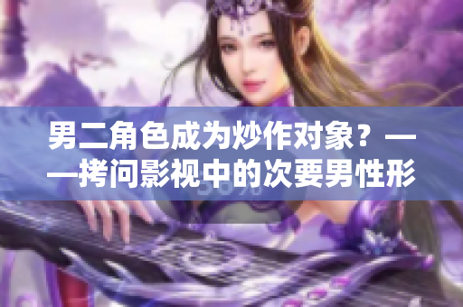 男二角色成為炒作對象？——拷問影視中的次要男性形象