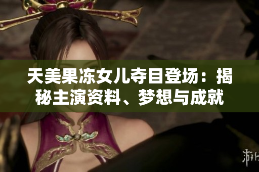 天美果凍女兒奪目登場：揭秘主演資料、夢想與成就