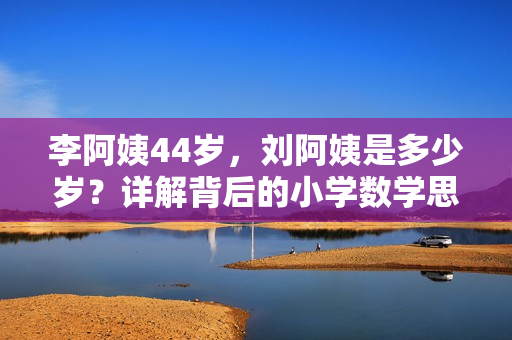 李阿姨44歲，劉阿姨是多少歲？詳解背后的小學(xué)數(shù)學(xué)思維！