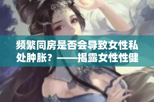 頻繁同房是否會導(dǎo)致女性私處腫脹？——揭露女性性健康真相