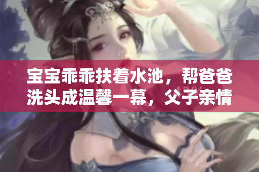 寶寶乖乖扶著水池，幫爸爸洗頭成溫馨一幕，父子親情感人