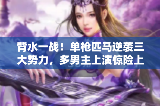 背水一戰(zhàn)！單槍匹馬逆襲三大勢(shì)力，多男主上演驚險(xiǎn)上岸