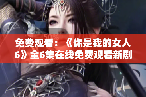 免費(fèi)觀看：《你是我的女人6》全6集在線免費(fèi)觀看新劇推介