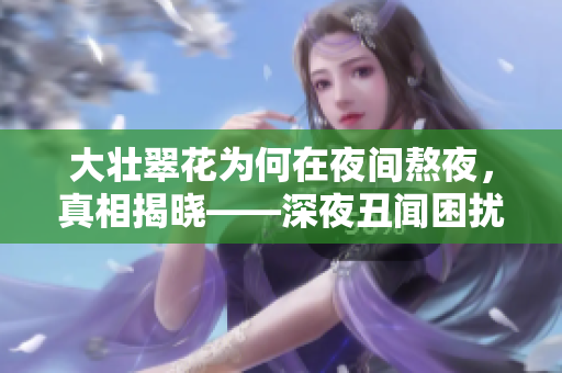 大壯翠花為何在夜間熬夜，真相揭曉——深夜丑聞困擾的電視劇