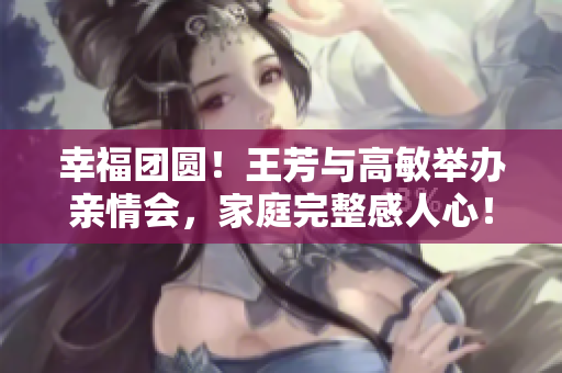 幸福團(tuán)圓！王芳與高敏舉辦親情會(huì)，家庭完整感人心！