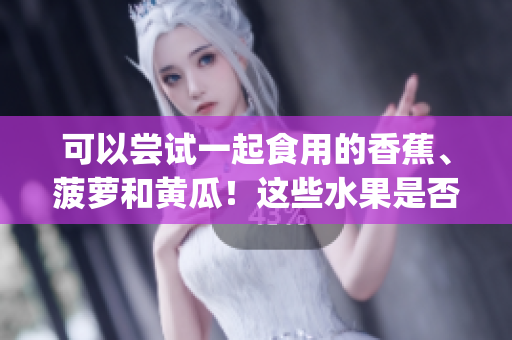 可以嘗試一起食用的香蕉、菠蘿和黃瓜！這些水果是否可以搭配食用？(1)