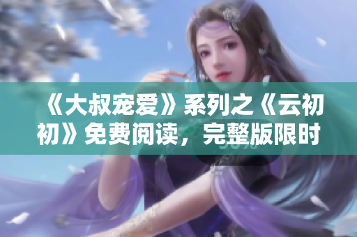 《大叔寵愛》系列之《云初初》免費(fèi)閱讀，完整版限時(shí)放送！