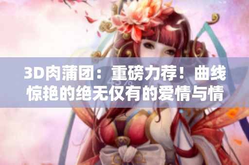 3D肉蒲團：重磅力薦！曲線驚艷的絕無僅有的愛情與情欲之旅