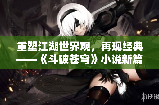 重塑江湖世界觀，再現(xiàn)經(jīng)典——《斗破蒼穹》小說(shuō)新篇章