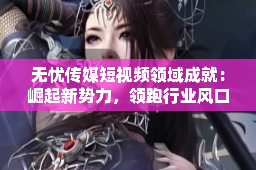 無憂傳媒短視頻領域成就：崛起新勢力，領跑行業(yè)風口