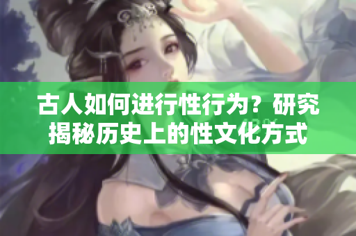 古人如何進(jìn)行性行為？研究揭秘歷史上的性文化方式
