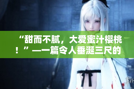 “甜而不膩，大愛蜜汁櫻桃！”—一篇令人垂涎三尺的美食篇章