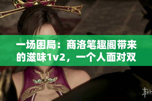 一場(chǎng)困局：商洛筆趣閣帶來(lái)的滋味1v2，一個(gè)人面對(duì)雙重挑戰(zhàn)！