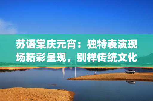 蘇語棠慶元宵：獨(dú)特表演現(xiàn)場(chǎng)精彩呈現(xiàn)，別樣傳統(tǒng)文化魅力煥發(fā)(1)
