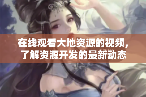 在線觀看大地資源的視頻，了解資源開發(fā)的最新動(dòng)態(tài)