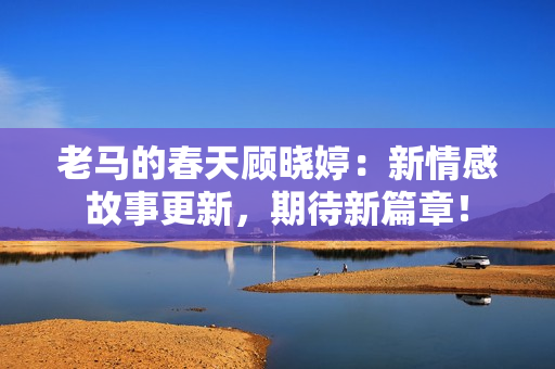 老馬的春天顧曉婷：新情感故事更新，期待新篇章！