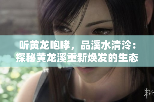 聽黃龍咆哮，品溪水清泠：探秘黃龍溪重新煥發(fā)的生態(tài)美景
