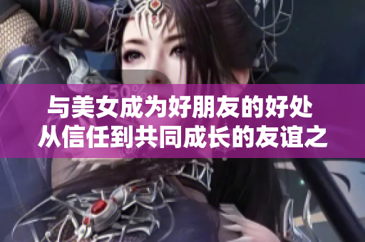 與美女成為好朋友的好處 從信任到共同成長(zhǎng)的友誼之路