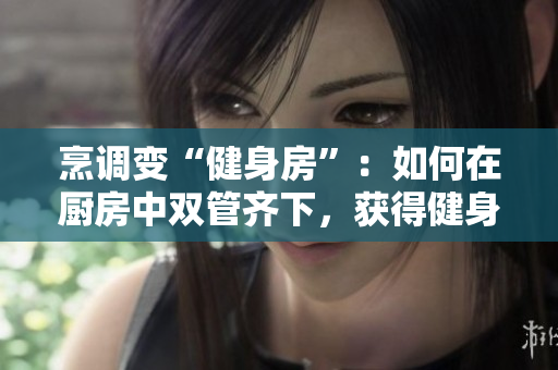 烹調(diào)變“健身房”：如何在廚房中雙管齊下，獲得健身和美食的雙重享受！