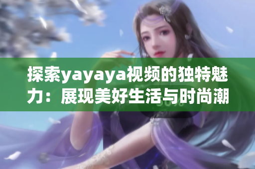 探索yayaya視頻的獨(dú)特魅力：展現(xiàn)美好生活與時(shí)尚潮流的新方式