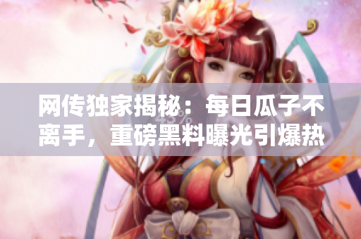 網(wǎng)傳獨(dú)家揭秘：每日瓜子不離手，重磅黑料曝光引爆熱議！