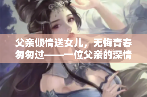 父親傾情送女兒，無悔青春匆匆過——一位父親的深情告白
