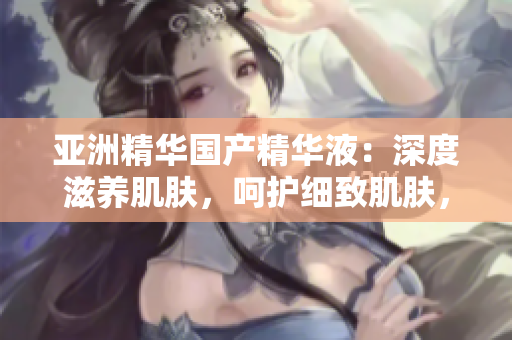 亞洲精華國產精華液：深度滋養(yǎng)肌膚，呵護細致肌膚，煥發(fā)青春光彩