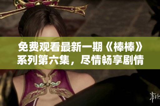 免費觀看最新一期《棒棒》系列第六集，盡情暢享劇情精彩瞬間