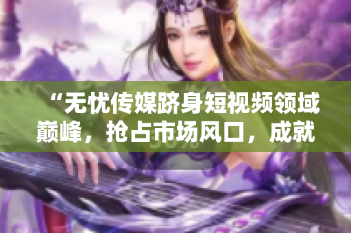 “無(wú)憂傳媒躋身短視頻領(lǐng)域巔峰，搶占市場(chǎng)風(fēng)口，成就斐然！”