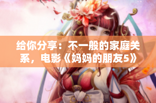 給你分享：不一般的家庭關(guān)系，電影《媽媽的朋友5》好評(píng)！