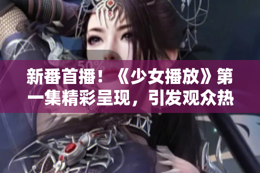 新番首播！《少女播放》第一集精彩呈現(xiàn)，引發(fā)觀眾熱議！