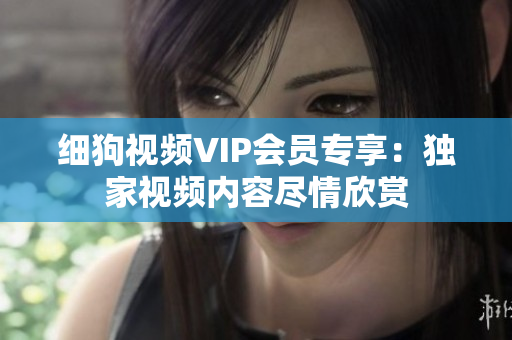 細狗視頻VIP會員專享：獨家視頻內(nèi)容盡情欣賞