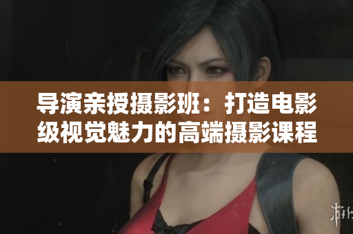 導(dǎo)演親授攝影班：打造電影級(jí)視覺(jué)魅力的高端攝影課程