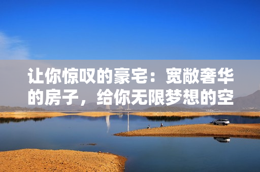 讓你驚嘆的豪宅：寬敞奢華的房子，給你無(wú)限夢(mèng)想的空間