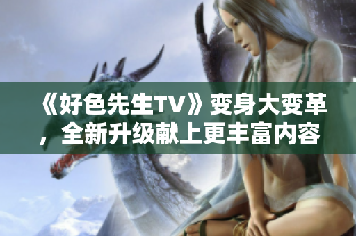 《好色先生TV》變身大變革，全新升級(jí)獻(xiàn)上更豐富內(nèi)容！