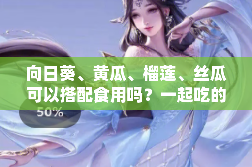 向日葵、黃瓜、榴蓮、絲瓜可以搭配食用嗎？一起吃的好處和注意事項(1)