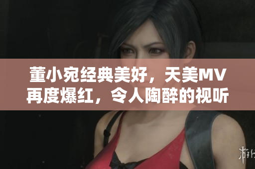 董小宛經(jīng)典美好，天美MV再度爆紅，令人陶醉的視聽盛宴引發(fā)追捧